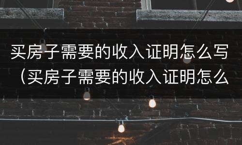 买房子需要的收入证明怎么写（买房子需要的收入证明怎么写的）
