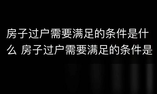 房子过户需要满足的条件是什么 房子过户需要满足的条件是什么意思