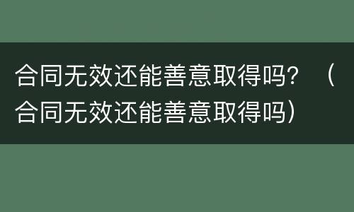 合同无效还能善意取得吗？（合同无效还能善意取得吗）