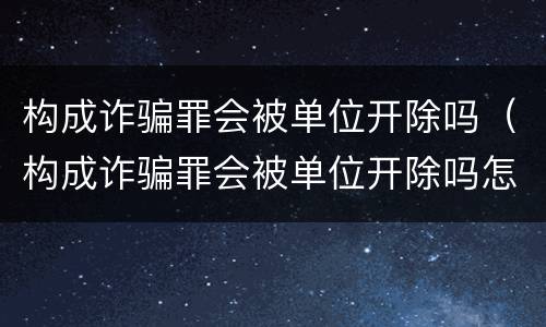 构成诈骗罪会被单位开除吗（构成诈骗罪会被单位开除吗怎么处理）