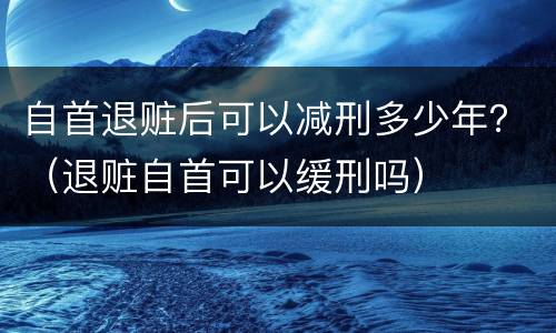 自首退赃后可以减刑多少年？（退赃自首可以缓刑吗）