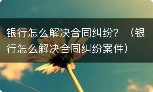 银行怎么解决合同纠纷？（银行怎么解决合同纠纷案件）