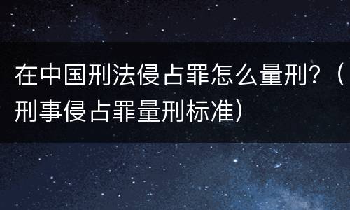 在中国刑法侵占罪怎么量刑?（刑事侵占罪量刑标准）