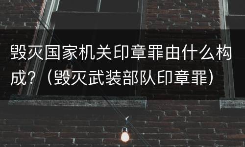 毁灭国家机关印章罪由什么构成?（毁灭武装部队印章罪）