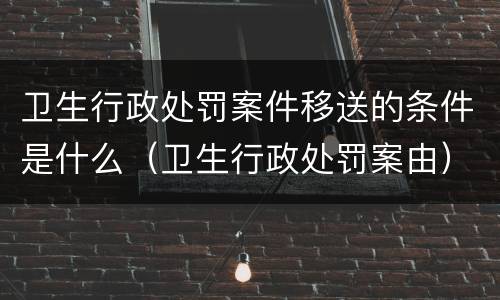 卫生行政处罚案件移送的条件是什么（卫生行政处罚案由）