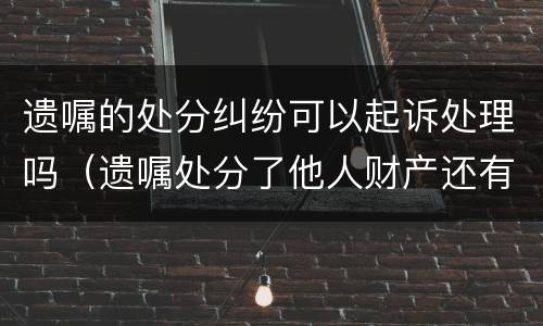 遗嘱的处分纠纷可以起诉处理吗（遗嘱处分了他人财产还有效吗）
