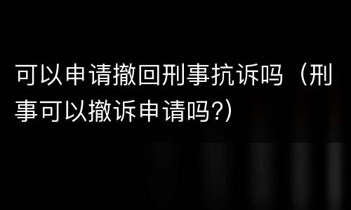 可以申请撤回刑事抗诉吗（刑事可以撤诉申请吗?）