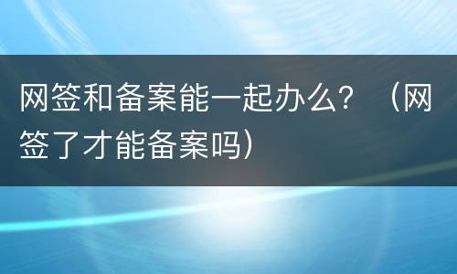 网签和备案能一起办么？（网签了才能备案吗）