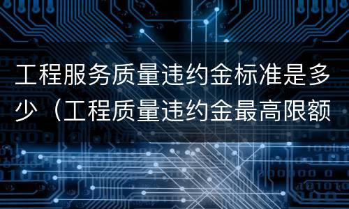 工程服务质量违约金标准是多少（工程质量违约金最高限额是多少）