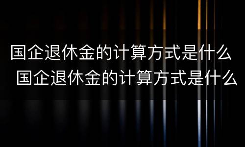 国企退休金的计算方式是什么 国企退休金的计算方式是什么呢