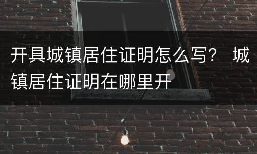 开具城镇居住证明怎么写？ 城镇居住证明在哪里开