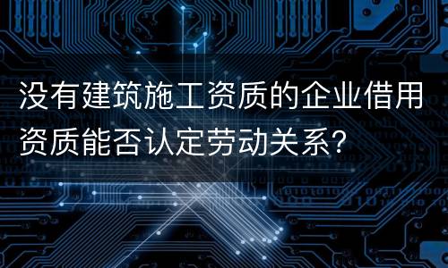 没有建筑施工资质的企业借用资质能否认定劳动关系？