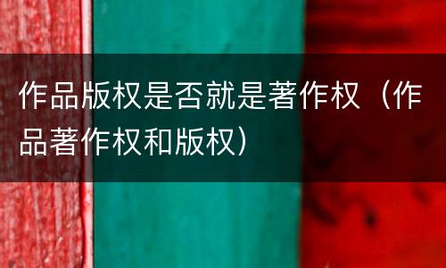 作品版权是否就是著作权（作品著作权和版权）