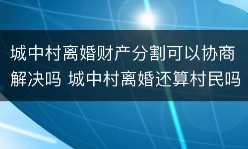 城中村离婚财产分割可以协商解决吗 城中村离婚还算村民吗