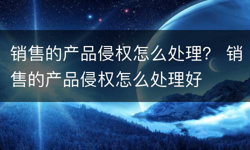 销售的产品侵权怎么处理？ 销售的产品侵权怎么处理好