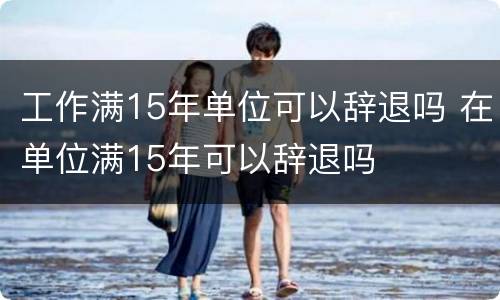 工作满15年单位可以辞退吗 在单位满15年可以辞退吗
