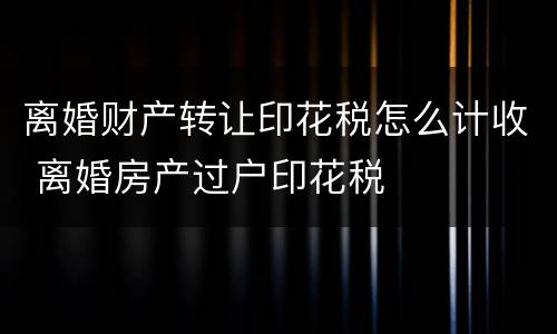 离婚财产转让印花税怎么计收 离婚房产过户印花税