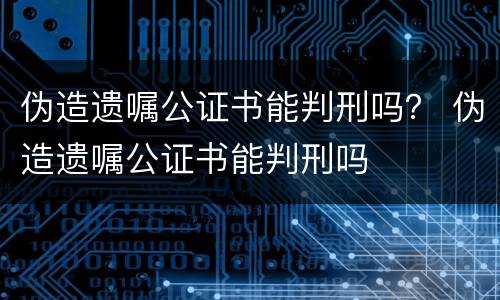 伪造遗嘱公证书能判刑吗？ 伪造遗嘱公证书能判刑吗
