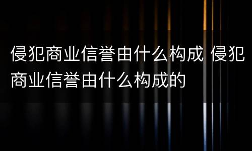 侵犯商业信誉由什么构成 侵犯商业信誉由什么构成的
