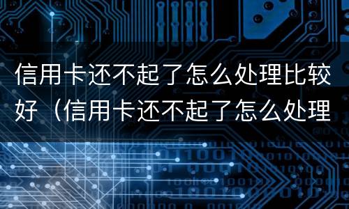 信用卡还不起了怎么处理比较好（信用卡还不起了怎么处理比较好呢）