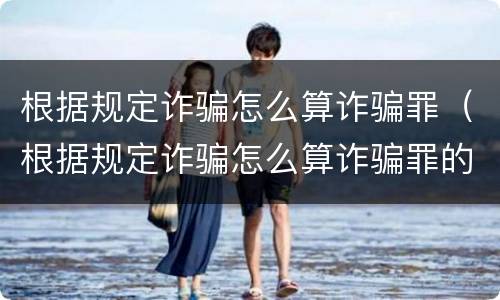 根据规定诈骗怎么算诈骗罪（根据规定诈骗怎么算诈骗罪的）