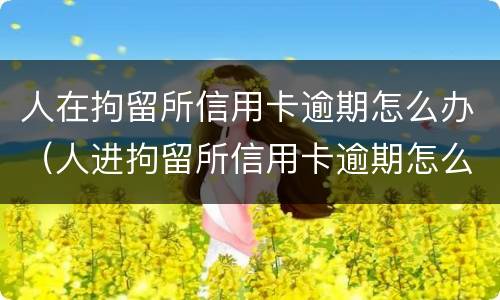人在拘留所信用卡逾期怎么办（人进拘留所信用卡逾期怎么办）