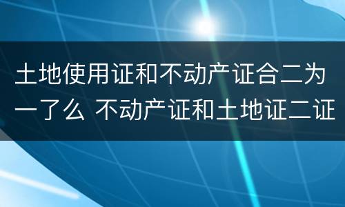 土地使用证和不动产证合二为一了么 不动产证和土地证二证合一