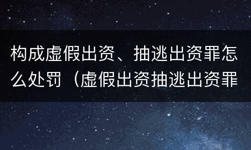 构成虚假出资、抽逃出资罪怎么处罚（虚假出资抽逃出资罪最新司法解释）