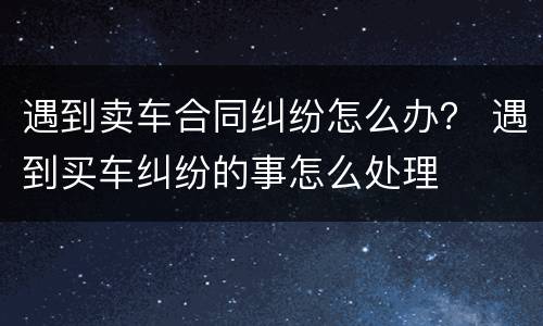 遇到卖车合同纠纷怎么办？ 遇到买车纠纷的事怎么处理