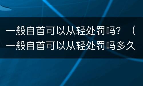 一般自首可以从轻处罚吗？（一般自首可以从轻处罚吗多久）