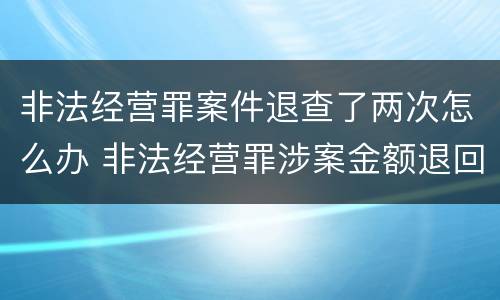 非法经营罪案件退查了两次怎么办 非法经营罪涉案金额退回