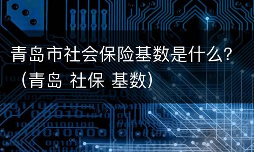 青岛市社会保险基数是什么？（青岛 社保 基数）
