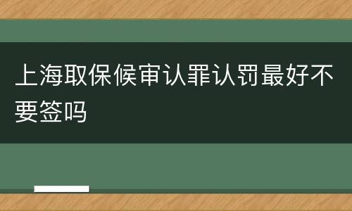 上海取保候审认罪认罚最好不要签吗