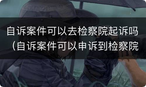 自诉案件可以去检察院起诉吗（自诉案件可以申诉到检察院吗）