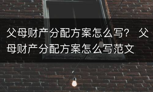 父母财产分配方案怎么写？ 父母财产分配方案怎么写范文