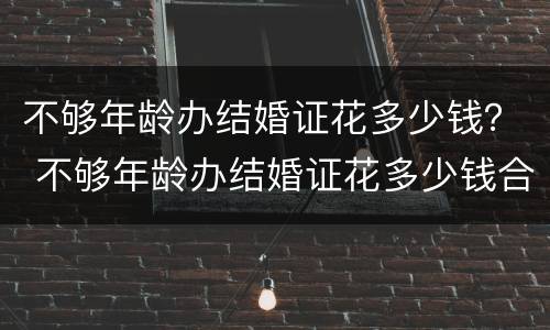 不够年龄办结婚证花多少钱？ 不够年龄办结婚证花多少钱合适