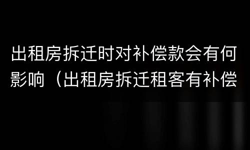 出租房拆迁时对补偿款会有何影响（出租房拆迁租客有补偿吗）
