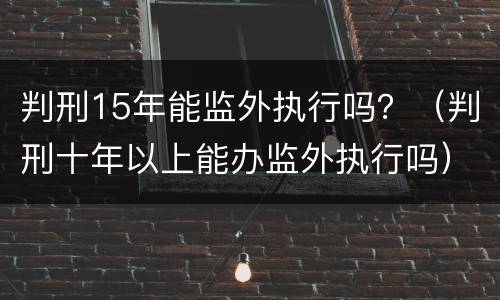 判刑15年能监外执行吗？（判刑十年以上能办监外执行吗）