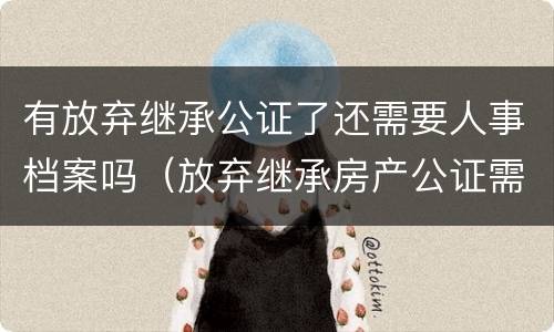 有放弃继承公证了还需要人事档案吗（放弃继承房产公证需要放弃人去吗?）