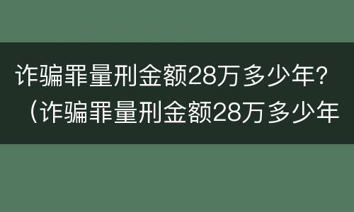 诈骗罪量刑金额28万多少年？（诈骗罪量刑金额28万多少年了）