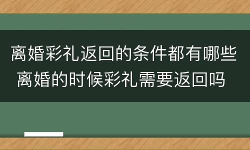 离婚彩礼返回的条件都有哪些 离婚的时候彩礼需要返回吗