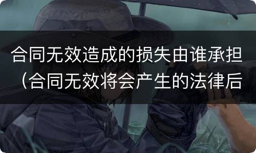 合同无效造成的损失由谁承担（合同无效将会产生的法律后果）