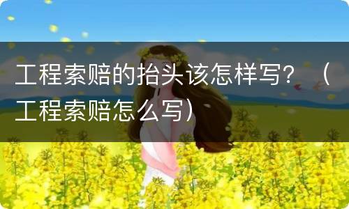 工程索赔的抬头该怎样写？（工程索赔怎么写）