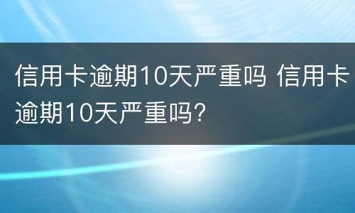 信用卡逾期10天严重吗 信用卡逾期10天严重吗?