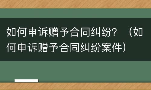 如何申诉赠予合同纠纷？（如何申诉赠予合同纠纷案件）