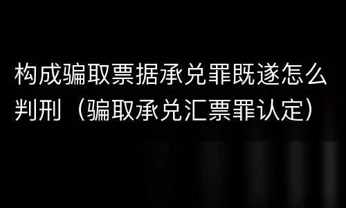构成骗取票据承兑罪既遂怎么判刑（骗取承兑汇票罪认定）