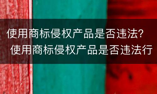 使用商标侵权产品是否违法？ 使用商标侵权产品是否违法行为
