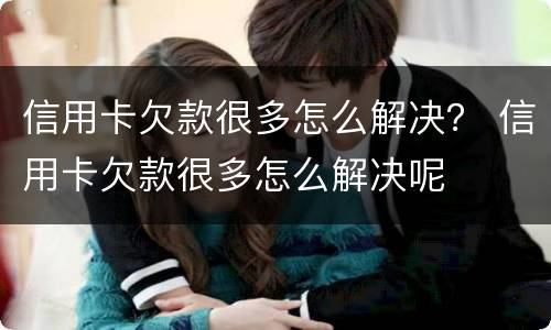 信用卡欠款很多怎么解决？ 信用卡欠款很多怎么解决呢
