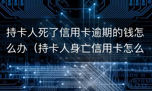 持卡人死了信用卡逾期的钱怎么办（持卡人身亡信用卡怎么办）