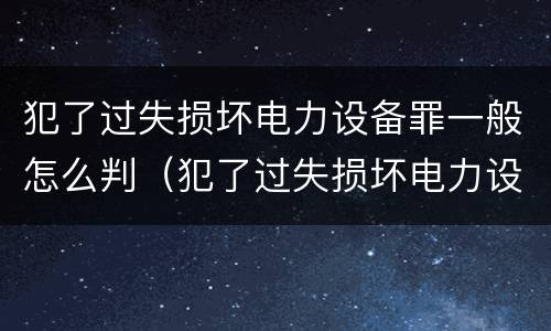 犯了过失损坏电力设备罪一般怎么判（犯了过失损坏电力设备罪一般怎么判刑）